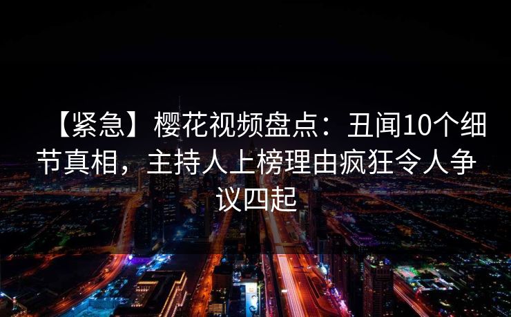 【紧急】樱花视频盘点：丑闻10个细节真相，主持人上榜理由疯狂令人争议四起