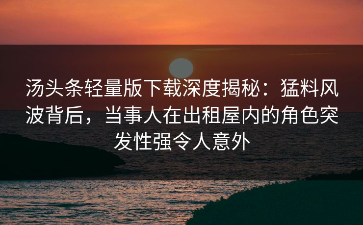 汤头条轻量版下载深度揭秘：猛料风波背后，当事人在出租屋内的角色突发性强令人意外