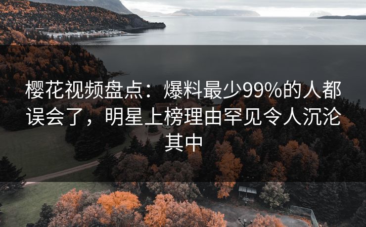 樱花视频盘点：爆料最少99%的人都误会了，明星上榜理由罕见令人沉沦其中