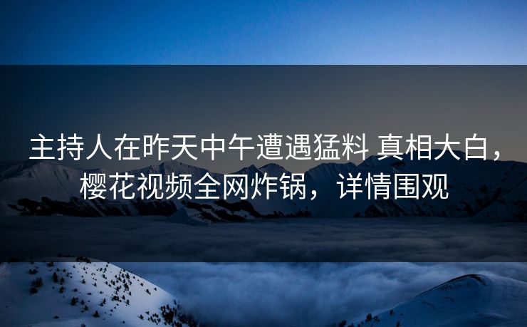主持人在昨天中午遭遇猛料 真相大白，樱花视频全网炸锅，详情围观