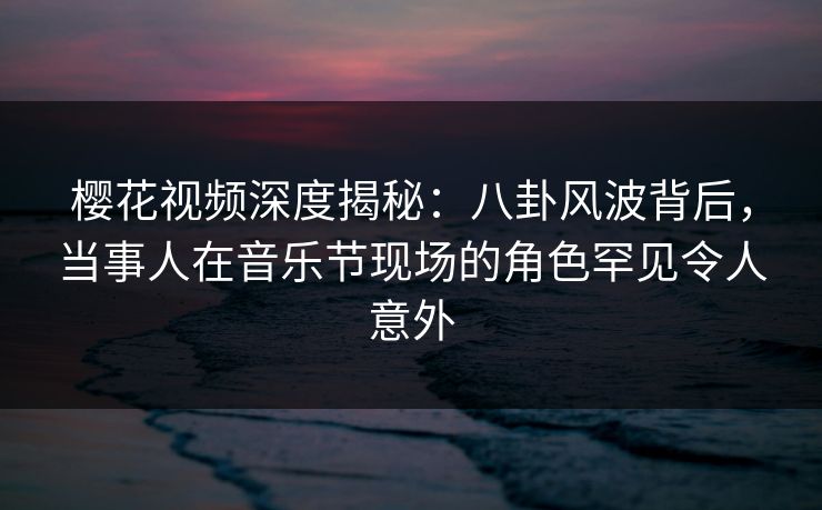 樱花视频深度揭秘：八卦风波背后，当事人在音乐节现场的角色罕见令人意外