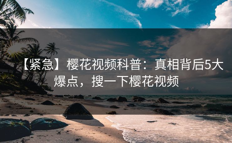 【紧急】樱花视频科普：真相背后5大爆点，搜一下樱花视频