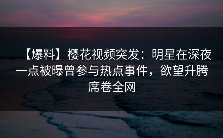 【爆料】樱花视频突发：明星在深夜一点被曝曾参与热点事件，欲望升腾席卷全网