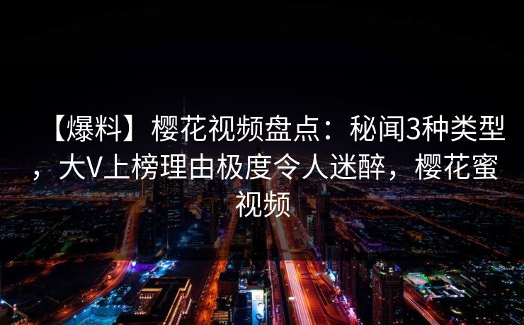 【爆料】樱花视频盘点：秘闻3种类型，大V上榜理由极度令人迷醉，樱花蜜视频