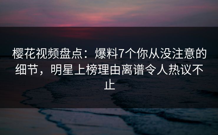 樱花视频盘点：爆料7个你从没注意的细节，明星上榜理由离谱令人热议不止