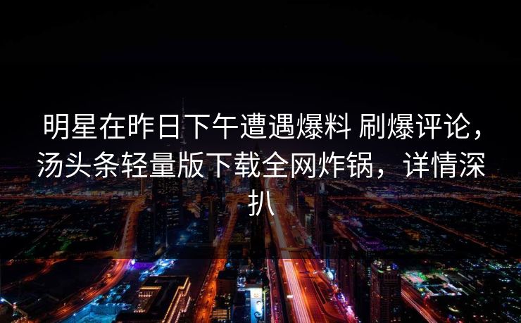 明星在昨日下午遭遇爆料 刷爆评论,汤头条轻量版下载全网炸锅,详情深扒 明星在昨日下午遭遇爆料 刷爆评论,汤头条轻量版下载全网炸锅,详情深扒