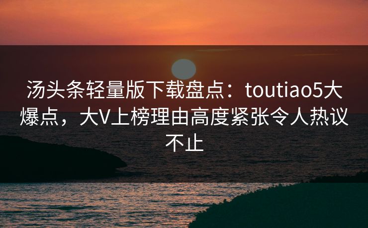 汤头条轻量版下载盘点：toutiao5大爆点，大V上榜理由高度紧张令人热议不止