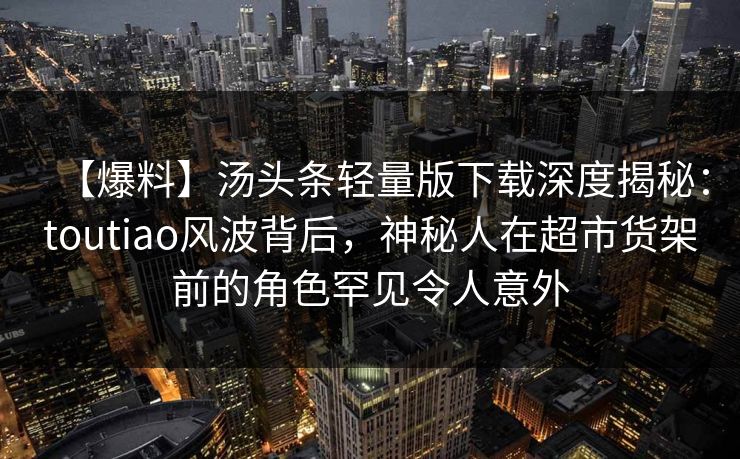 【爆料】汤头条轻量版下载深度揭秘：toutiao风波背后，神秘人在超市货架前的角色罕见令人意外