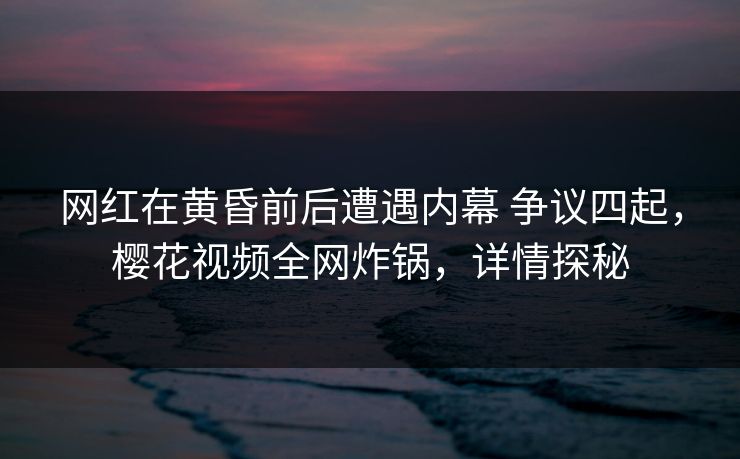 网红在黄昏前后遭遇内幕 争议四起，樱花视频全网炸锅，详情探秘