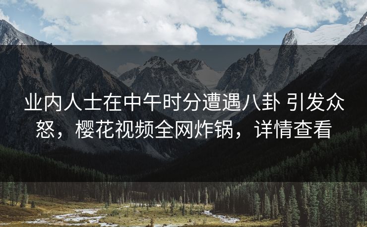 业内人士在中午时分遭遇八卦 引发众怒，樱花视频全网炸锅，详情查看