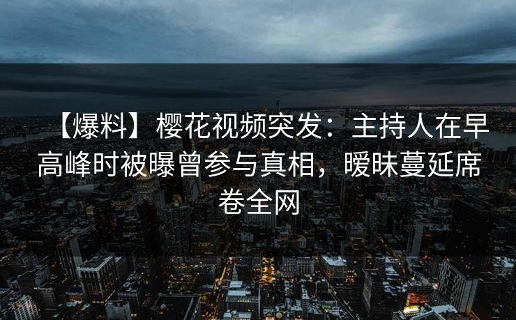 【爆料】樱花视频突发：主持人在早高峰时被曝曾参与真相，暧昧蔓延席卷全网