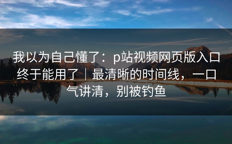 我以为自己懂了：p站视频网页版入口终于能用了｜最清晰的时间线，一口气讲清，别被钓鱼