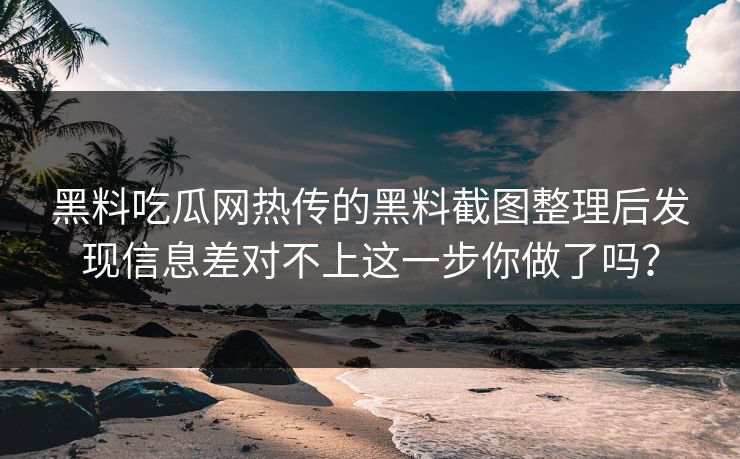黑料吃瓜网热传的黑料截图整理后发现信息差对不上这一步你做了吗？