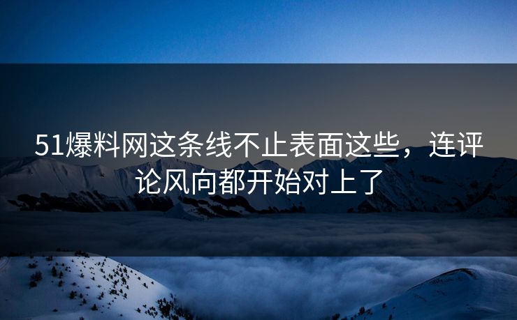 51爆料网这条线不止表面这些，连评论风向都开始对上了