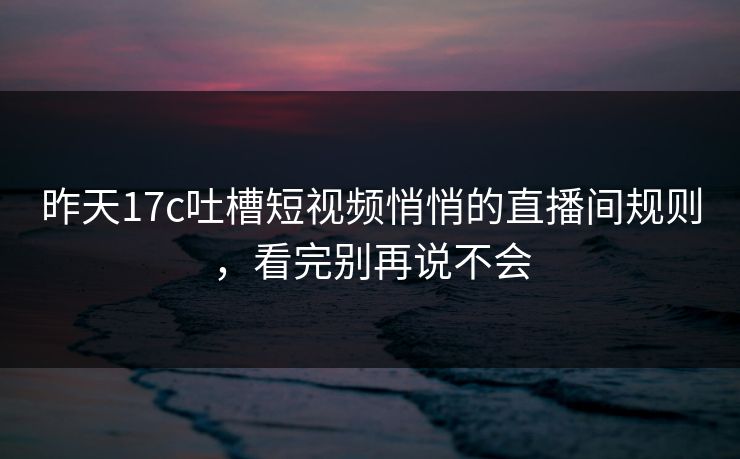 昨天17c吐槽短视频悄悄的直播间规则，看完别再说不会