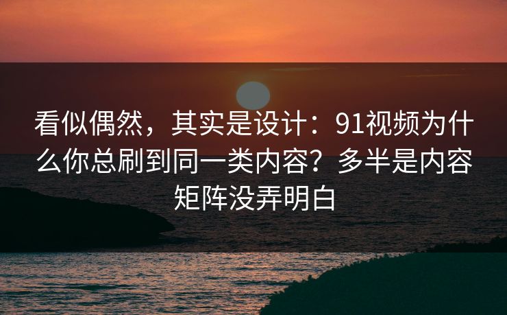看似偶然，其实是设计：91视频为什么你总刷到同一类内容？多半是内容矩阵没弄明白