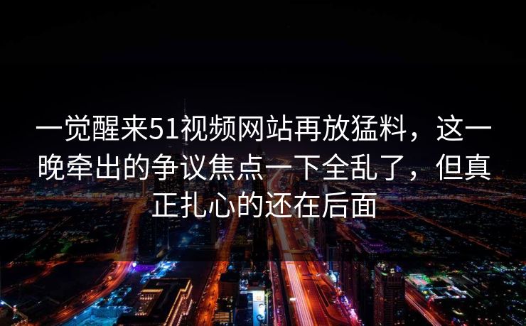 一觉醒来51视频网站再放猛料，这一晚牵出的争议焦点一下全乱了，但真正扎心的还在后面