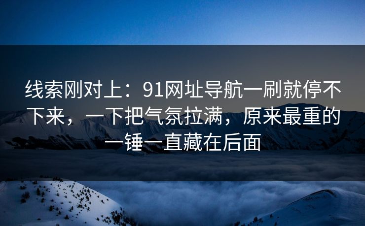 线索刚对上：91网址导航一刷就停不下来，一下把气氛拉满，原来最重的一锤一直藏在后面