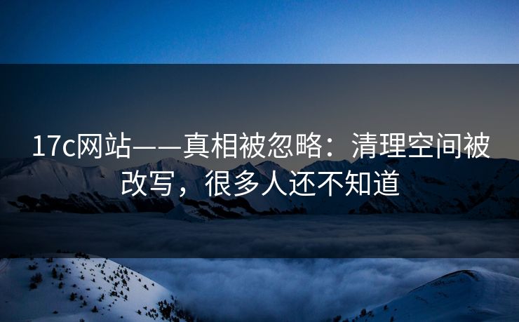 17c网站——真相被忽略：清理空间被改写，很多人还不知道