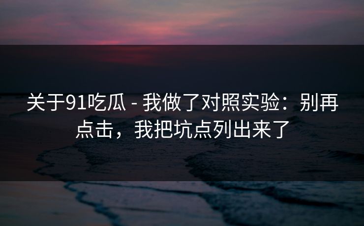 关于91吃瓜 - 我做了对照实验:别再点击,我把坑点列出来了 关于91吃瓜 - 我做了对照实验:别再点击,我把坑点列出来了