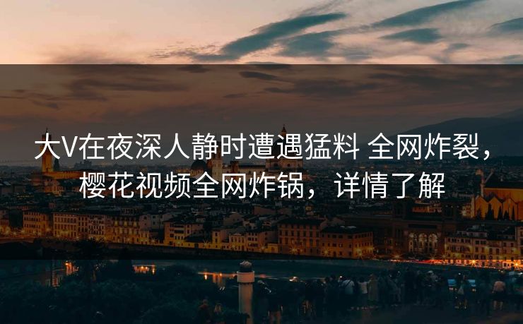 大V在夜深人静时遭遇猛料 全网炸裂,樱花视频全网炸锅,详情了解 大V在夜深人静时遭遇猛料 全网炸裂,樱花视频全网炸锅,详情了解