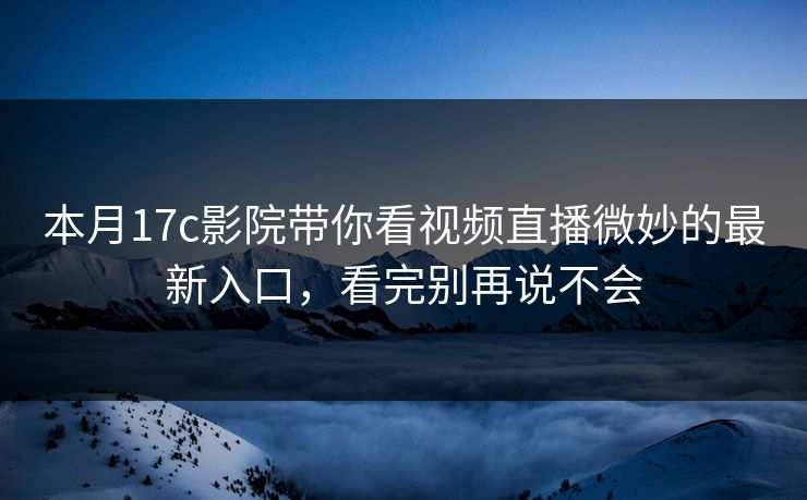 本月17c影院带你看视频直播微妙的最新入口,看完别再说不会 本月17c影院带你看视频直播微妙的最新入口,看完别再说不会
