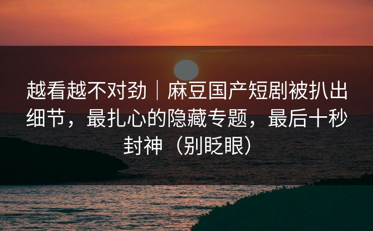 越看越不对劲｜麻豆国产短剧被扒出细节，最扎心的隐藏专题，最后十秒封神（别眨眼）